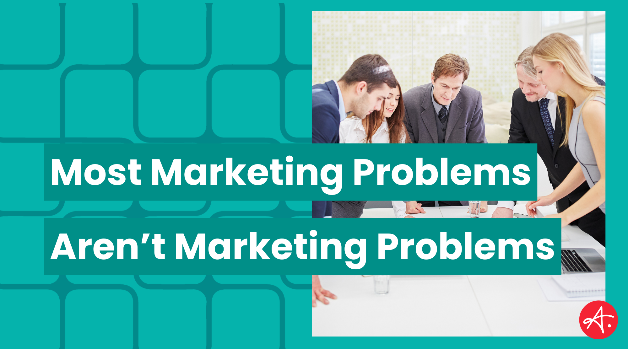 Teal graphic with the text “Most Marketing Problems Aren’t Marketing Problems” over a photo of five business professionals leaning over a table in a meeting, with a red circular “A” logo in the corner.